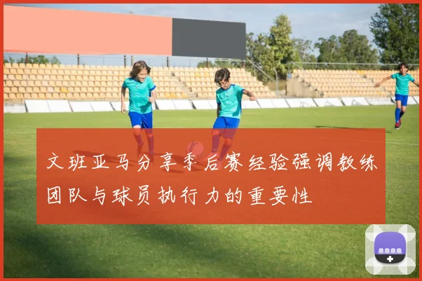 文班亚马分享季后赛经验强调教练团队与球员执行力的重要性